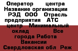 Оператор Call-центра › Название организации ­ РЭД, ООО › Отрасль предприятия ­ АТС, call-центр › Минимальный оклад ­ 45 000 - Все города Работа » Вакансии   . Свердловская обл.,Реж г.